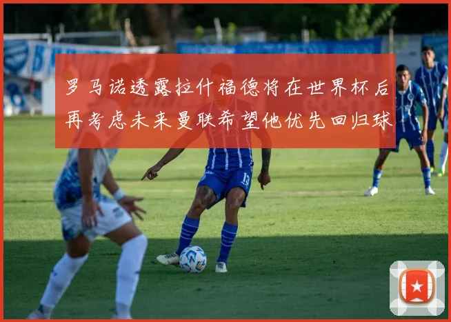 罗马诺透露拉什福德将在世界杯后再考虑未来曼联希望他优先回归球队