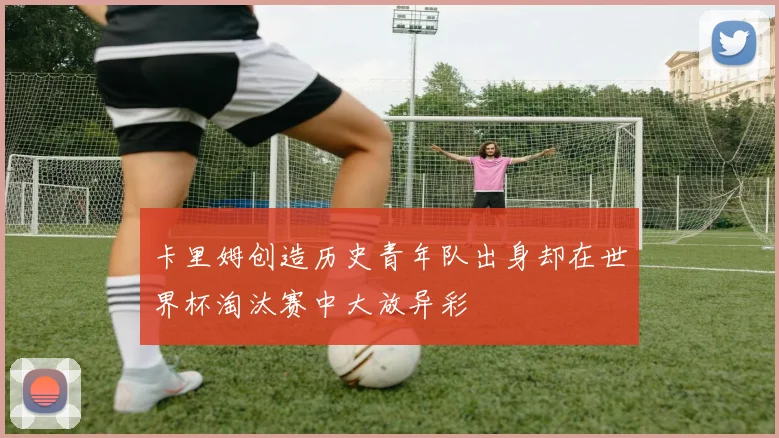 卡里姆创造历史青年队出身却在世界杯淘汰赛中大放异彩