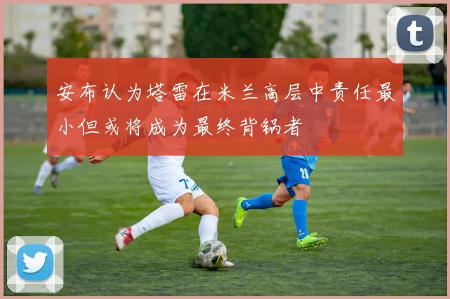 安布认为塔雷在米兰高层中责任最小但或将成为最终背锅者