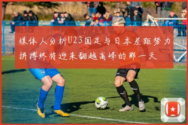 媒体人分析U23国足与日本差距努力拼搏终将迎来翻越高峰的那一天