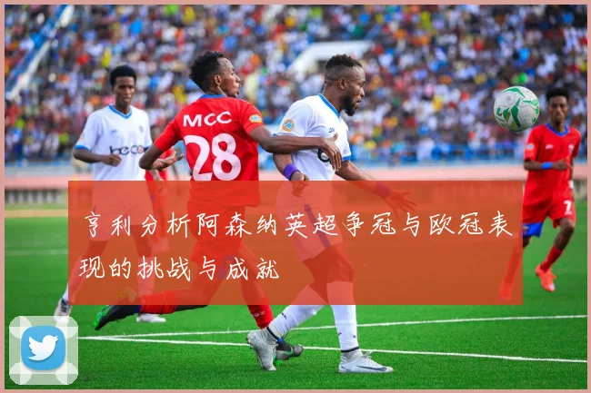 亨利分析阿森纳英超争冠与欧冠表现的挑战与成就