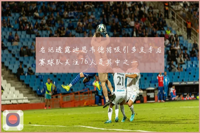 名记透露迪恩韦德将吸引多支季后赛球队关注76人是其中之一
