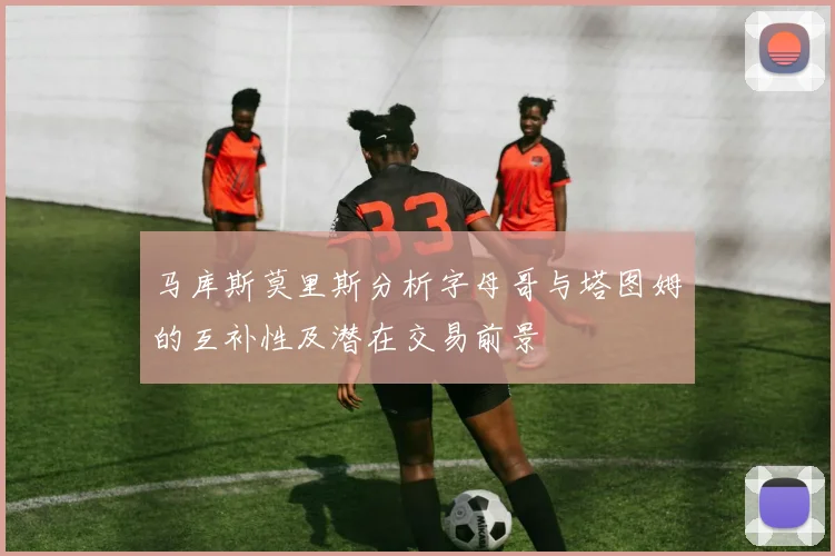 马库斯莫里斯分析字母哥与塔图姆的互补性及潜在交易前景