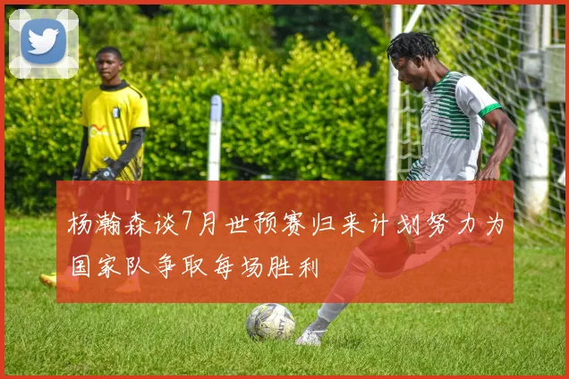 杨瀚森谈7月世预赛归来计划努力为国家队争取每场胜利