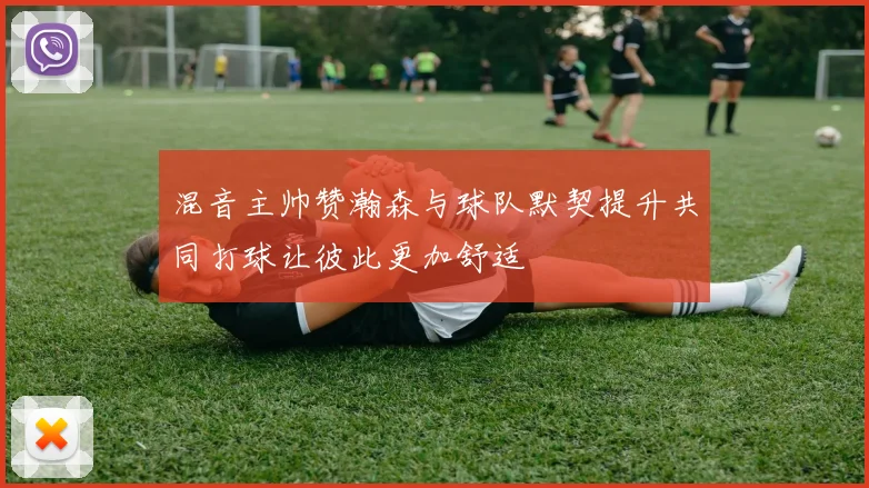 混音主帅赞瀚森与球队默契提升共同打球让彼此更加舒适