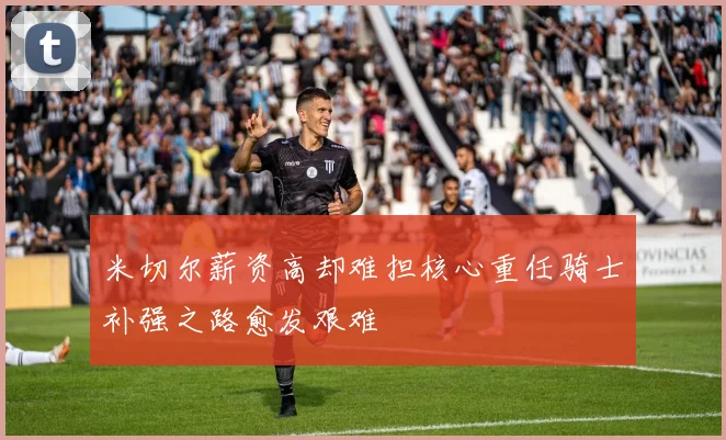 米切尔薪资高却难担核心重任骑士补强之路愈发艰难