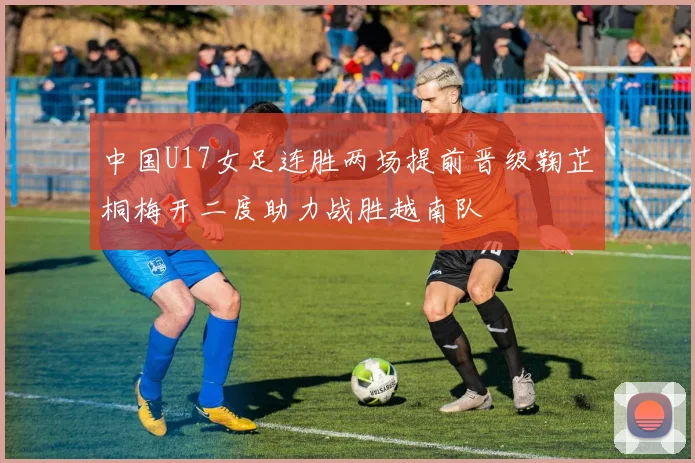 中国U17女足连胜两场提前晋级鞠芷桐梅开二度助力战胜越南队