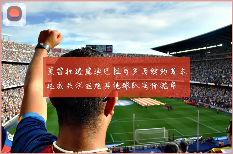 莫雷托透露迪巴拉与罗马续约基本达成共识拒绝其他球队高价挖角