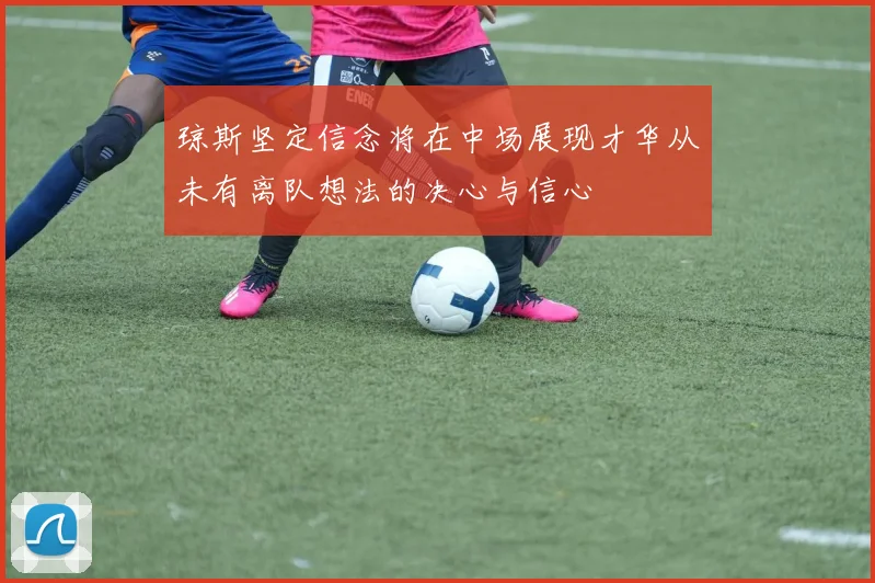 琼斯坚定信念将在中场展现才华从未有离队想法的决心与信心
