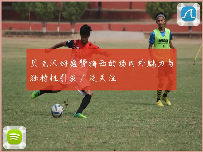 贝克汉姆盛赞梅西的场内外魅力与独特性引发广泛关注
