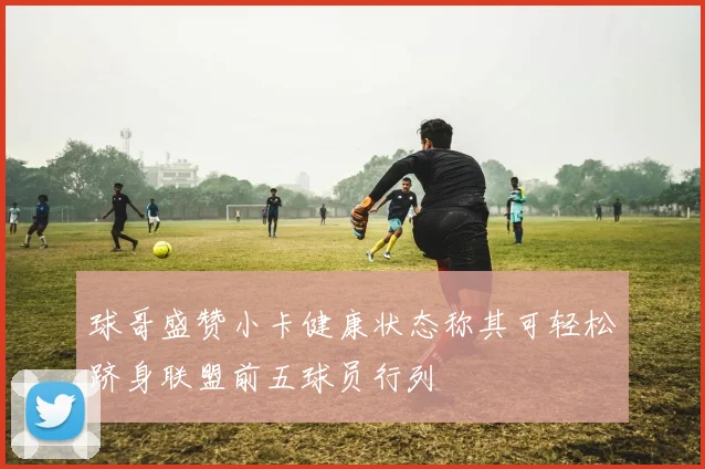球哥盛赞小卡健康状态称其可轻松跻身联盟前五球员行列