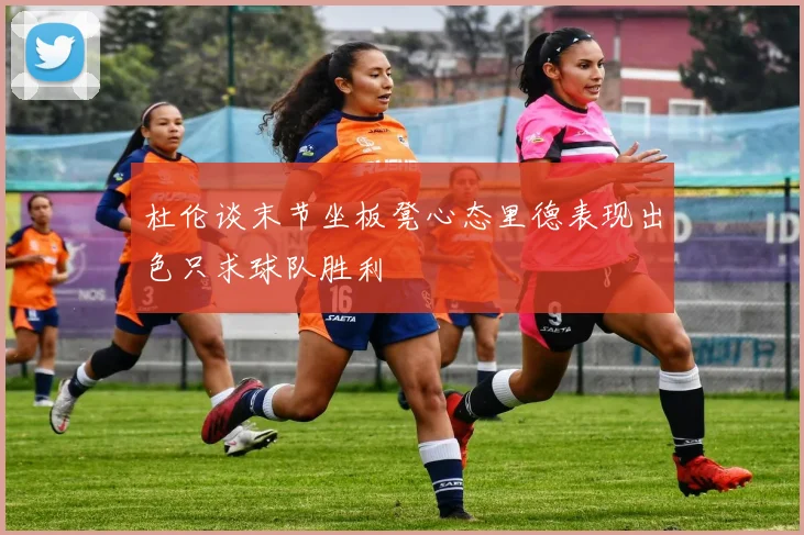 杜伦谈末节坐板凳心态里德表现出色只求球队胜利
