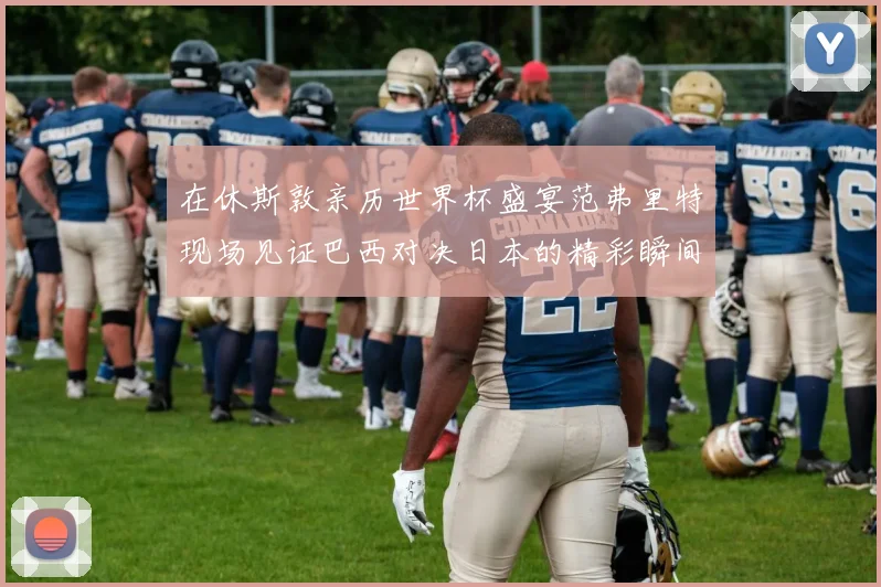 在休斯敦亲历世界杯盛宴范弗里特现场见证巴西对决日本的精彩瞬间