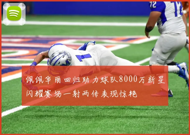 佩佩华丽回归助力球队8000万新星闪耀赛场一射两传表现惊艳