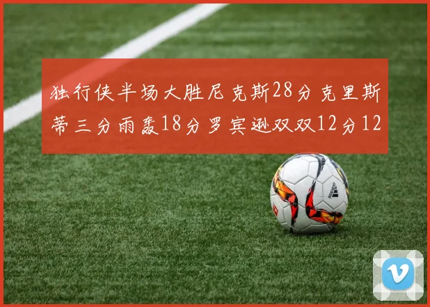 独行侠半场大胜尼克斯28分克里斯蒂三分雨轰18分罗宾逊双双12分12篮板表现出色