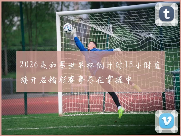 2026美加墨世界杯倒计时15小时直播开启精彩赛事尽在掌握中