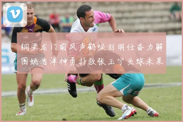 铜梁龙门前风声鹤唳刘明仕奋力解围姚浩洋神勇扑救张玉宁头球未果