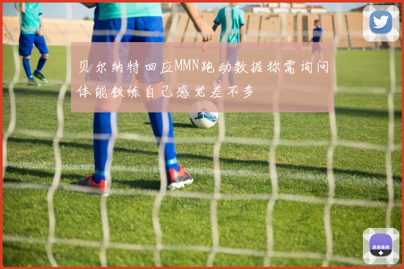 贝尔纳特回应MMN跑动数据称需询问体能教练自己感觉差不多
