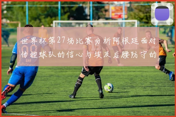 世界杯第27场比赛分析阿根廷面对传控球队的信心与埃及后腰防守的隐患