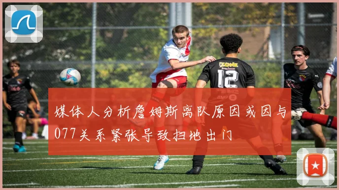 媒体人分析詹姆斯离队原因或因与077关系紧张导致扫地出门