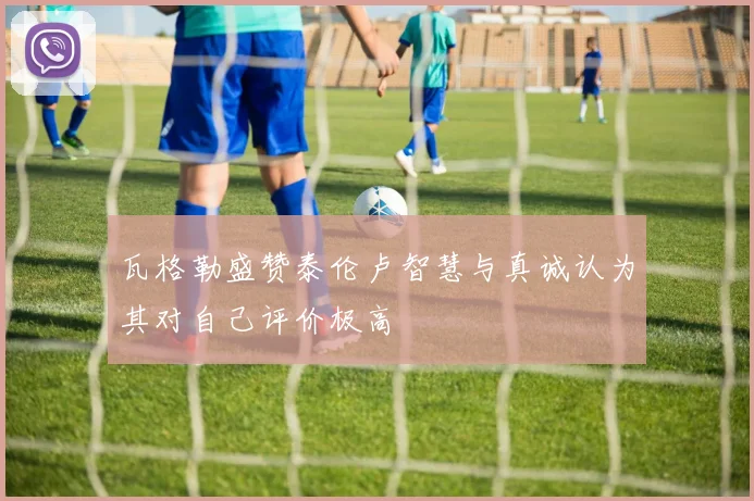 瓦格勒盛赞泰伦卢智慧与真诚认为其对自己评价极高