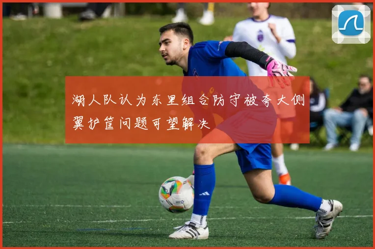 湖人队认为东里组合防守被夸大侧翼护筐问题可望解决