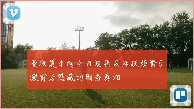 曼联夏季转会市场再度活跃频繁引援背后隐藏的财务真相