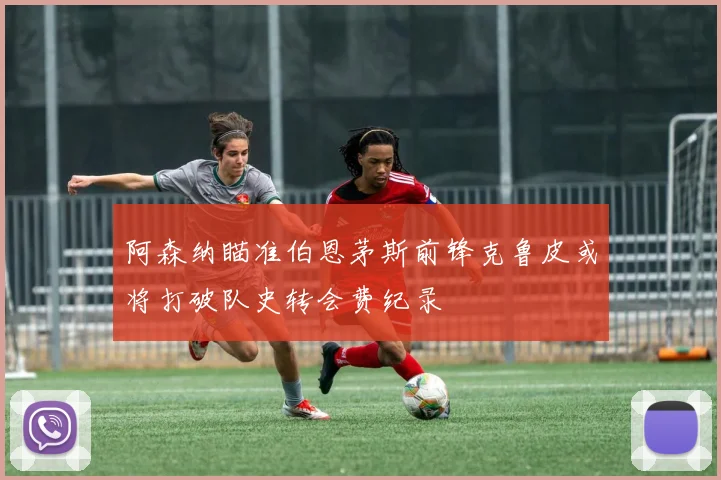 阿森纳瞄准伯恩茅斯前锋克鲁皮或将打破队史转会费纪录